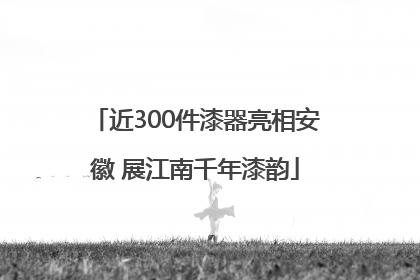 近300件漆器亮相安徽 展江南千年漆韵