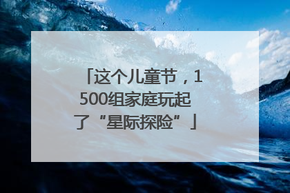 这个儿童节，1500组家庭玩起了“星际探险”