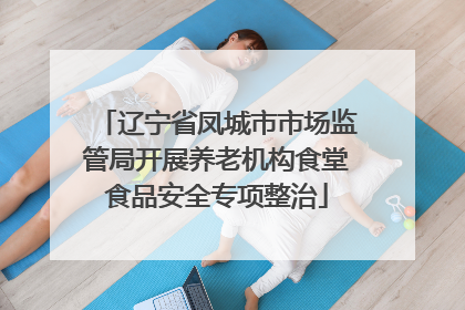 辽宁省凤城市市场监管局开展养老机构食堂食品安全专项整治