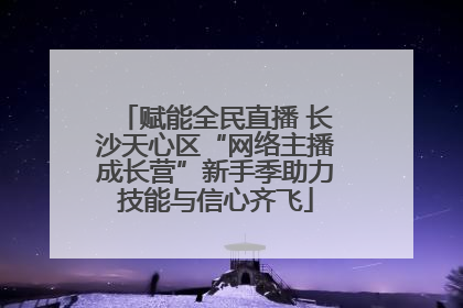 赋能全民直播 长沙天心区“网络主播成长营”新手季助力技能与信心齐飞