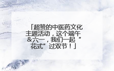 超赞的中医药文化主题活动，这个端午＆六一，我们一起“花式”过双节！