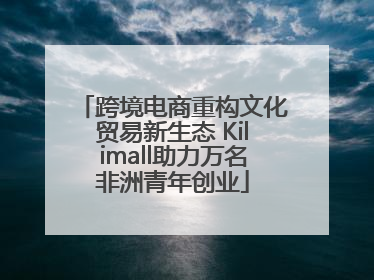 跨境电商重构文化贸易新生态 Kilimall助力万名非洲青年创业