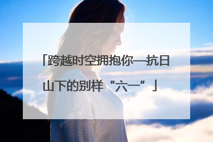 跨越时空拥抱你—抗日山下的别样“六一”