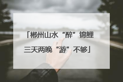 郴州山水“醉”锦鲤 三天两晚“游”不够