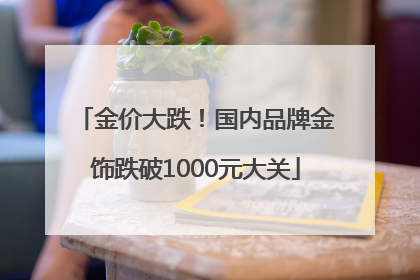 金价大跌！国内品牌金饰跌破1000元大关