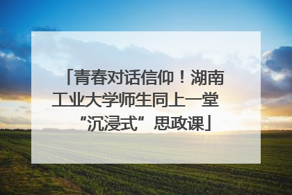 青春对话信仰！湖南工业大学师生同上一堂“沉浸式”思政课