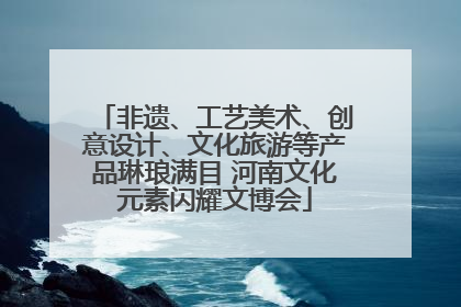 非遗、工艺美术、创意设计、文化旅游等产品琳琅满目 河南文化元素闪耀文博会