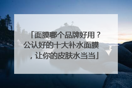 面膜哪个品牌好用？公认好的十大补水面膜，让你的皮肤水当当