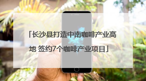 长沙县打造中南咖啡产业高地 签约7个咖啡产业项目