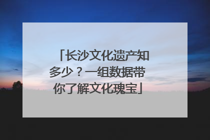 长沙文化遗产知多少？一组数据带你了解文化瑰宝
