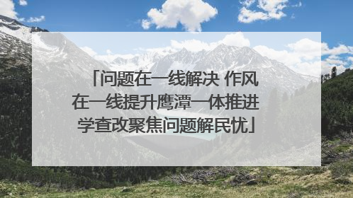 问题在一线解决 作风在一线提升鹰潭一体推进学查改聚焦问题解民忧