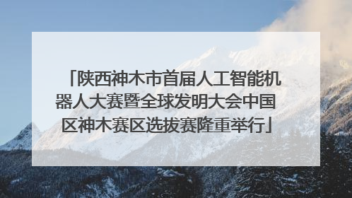 陕西神木市首届人工智能机器人大赛暨全球发明大会中国区神木赛区选拔赛隆重举行