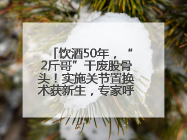 饮酒50年，“2斤哥”干废股骨头！实施关节置换术获新生，专家呼吁“饮酒需适量，守护骨骼健康”