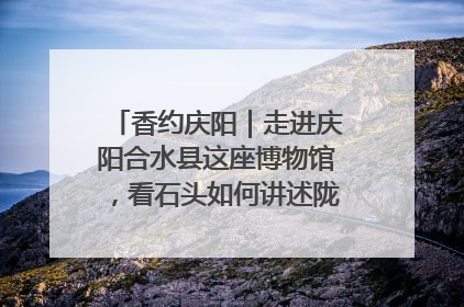 香约庆阳｜走进庆阳合水县这座博物馆，看石头如何讲述陇东千年历史