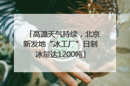 高温天气持续，北京新发地“冰工厂”日制冰量达1200吨