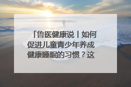 鲁医健康说丨如何促进儿童青少年养成健康睡眠的习惯？这份宝典快收藏