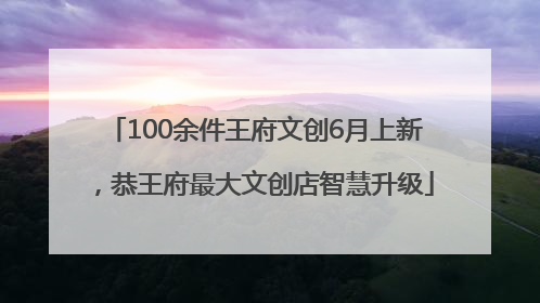100余件王府文创6月上新，恭王府最大文创店智慧升级