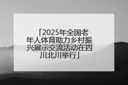 2025年全国老年人体育助力乡村振兴展示交流活动在四川北川举行