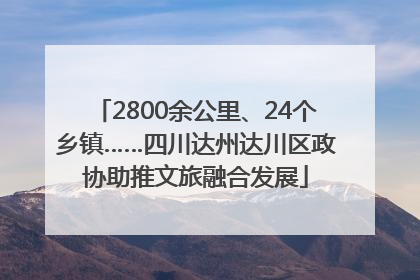 2800余公里、24个乡镇……四川达州达川区政协助推文旅融合发展