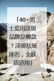 40+男士爱用淡斑品牌是哪款？淡斑祛斑排名，全肤质适用
