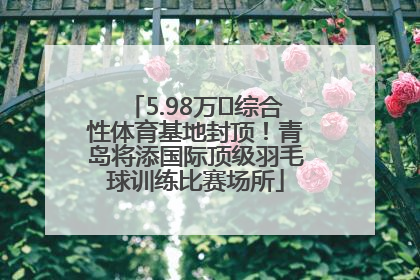 5.98万㎡综合性体育基地封顶！青岛将添国际顶级羽毛球训练比赛场所