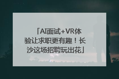 AI面试+VR体验让求职更有趣！长沙这场招聘玩出花