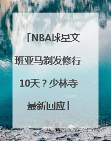 NBA球星文班亚马剃发修行10天？少林寺最新回应